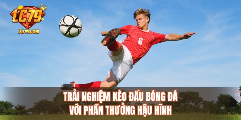 Trải nghiệm kèo đấu bóng đá với phần thưởng hậu hĩnh